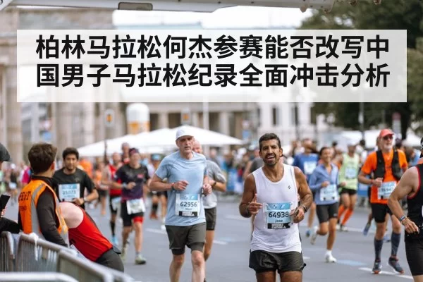 柏林马拉松何杰参赛能否改写中国男子马拉松纪录全面冲击分析