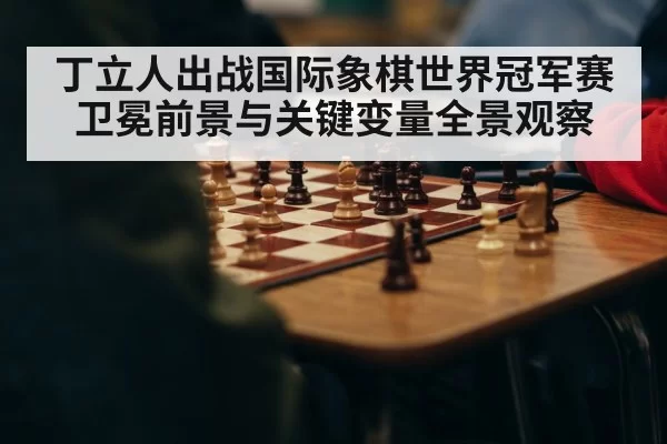 丁立人出战国际象棋世界冠军赛卫冕前景与关键变量全景观察